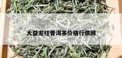 大益龙柱普洱茶价格行情网