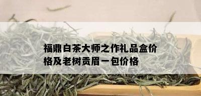 福鼎白茶大师之作礼品盒价格及老树贡眉一包价格