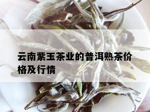 云南紫玉茶业的普洱熟茶价格及行情