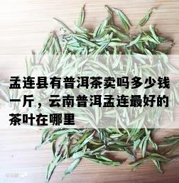 孟连县有普洱茶卖吗多少钱一斤，云南普洱孟连更好的茶叶在哪里