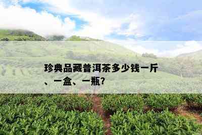 珍典品藏普洱茶多少钱一斤、一盒、一瓶？