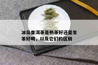 冰岛普洱茶是熟茶好还是生茶好喝，以及它们的区别