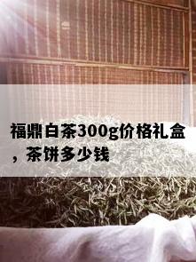 福鼎白茶300g价格礼盒，茶饼多少钱