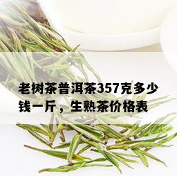 老树茶普洱茶357克多少钱一斤，生熟茶价格表