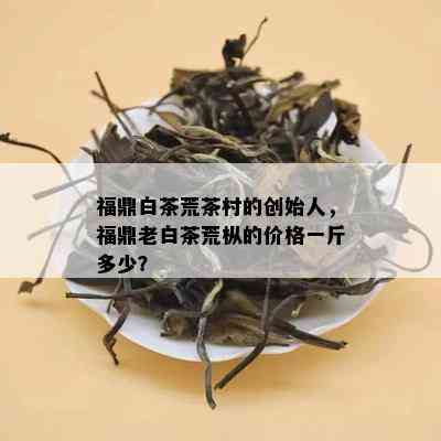 福鼎白茶荒茶村的创始人，福鼎老白茶荒枞的价格一斤多少？