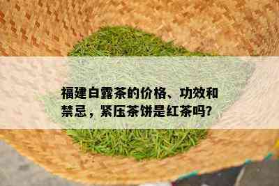 福建白露茶的价格、功效和禁忌，紧压茶饼是红茶吗？