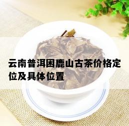 云南普洱困鹿山古茶价格定位及具 *** 置