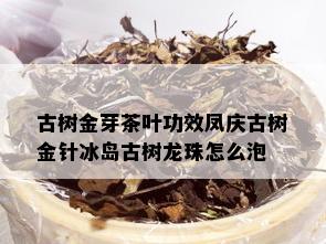 古树金芽茶叶功效凤庆古树金针冰岛古树龙珠怎么泡