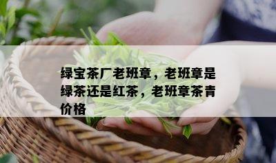 绿宝茶厂老班章，老班章是绿茶还是红茶，老班章茶青价格