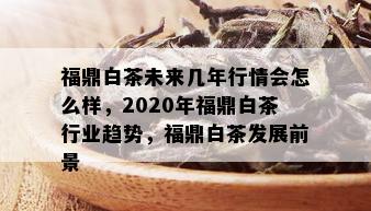 福鼎白茶未来几年行情会怎么样，2020年福鼎白茶行业趋势，福鼎白茶发展前景