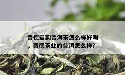 晋德岩韵普洱茶怎么样好喝，晋德茶业的普洱怎么样？