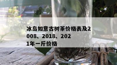 冰岛如意古树茶价格表及2008、2018、2021年一斤价格