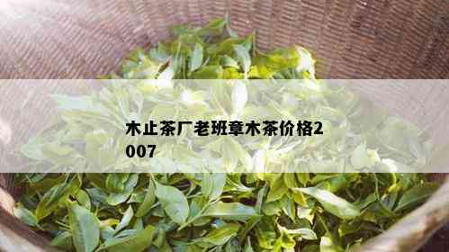 木止茶厂老班章木茶价格2007