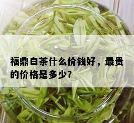 福鼎白茶什么价钱好，最贵的价格是多少？