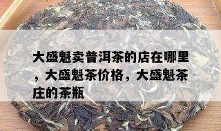 大盛魁卖普洱茶的店在哪里，大盛魁茶价格，大盛魁茶庄的茶瓶