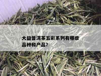 大益普洱茶五彩系列有哪些品种和产品？