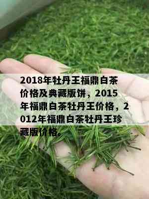 2018年牡丹王福鼎白茶价格及典藏版饼，2015年福鼎白茶牡丹王价格，2012年福鼎白茶牡丹王珍藏版价格。