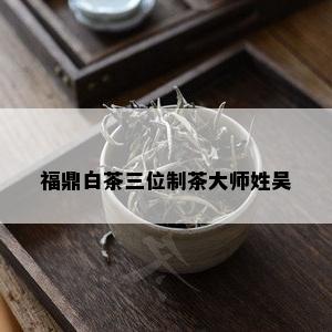 福鼎白茶三位制茶大师姓吴