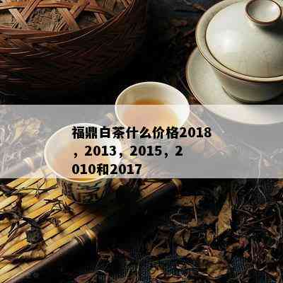 福鼎白茶什么价格2018，2013，2015，2010和2017