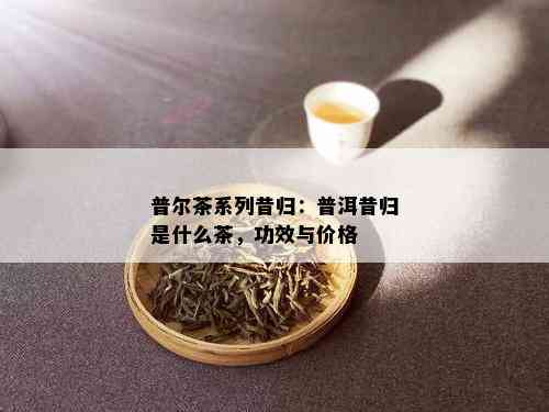 普尔茶系列昔归：普洱昔归是什么茶，功效与价格