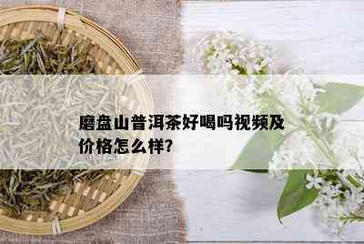 磨盘山普洱茶好喝吗视频及价格怎么样？