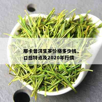 那卡普洱生茶价格多少钱，口感特点及2020年行情