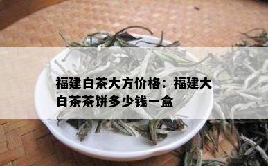 福建白茶大方价格：福建大白茶茶饼多少钱一盒