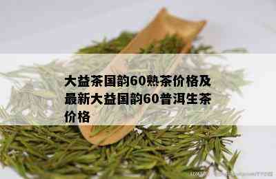 大益茶国韵60熟茶价格及最新大益国韵60普洱生茶价格