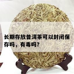 长期存放普洱茶可以封闭保存吗，有吗?