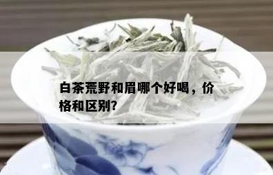 白茶荒野和眉哪个好喝，价格和区别？