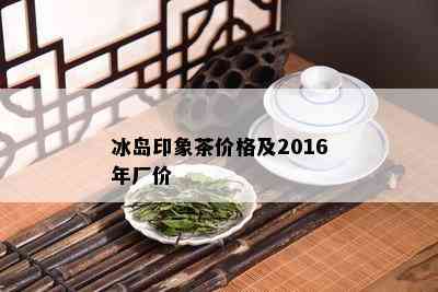 冰岛印象茶价格及2016年厂价