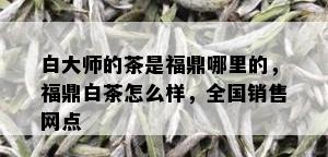 白大师的茶是福鼎哪里的，福鼎白茶怎么样，全国销售网点