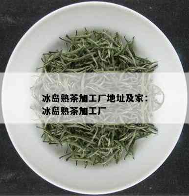 冰岛熟茶加工厂地址及家：冰岛熟茶加工厂