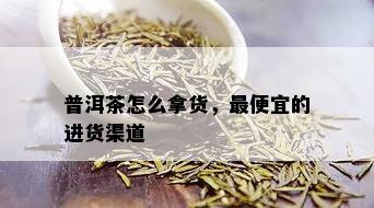 普洱茶怎么拿货，更便宜的进货渠道