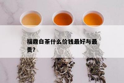 福鼎白茶什么价钱更好与最贵？