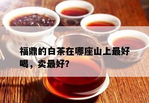 福鼎的白茶在哪座山上更好喝，卖更好？