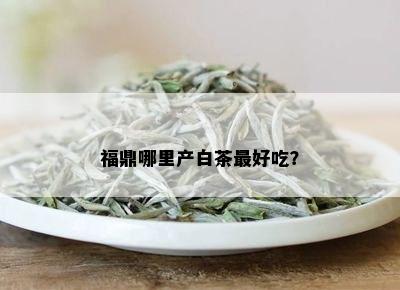 福鼎哪里产白茶更好吃？