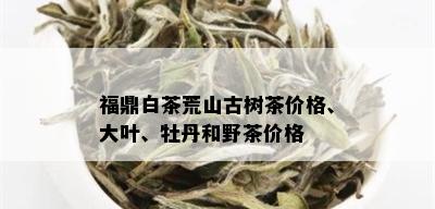 福鼎白茶荒山古树茶价格、大叶、牡丹和野茶价格