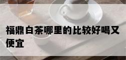 福鼎白茶哪里的比较好喝又便宜