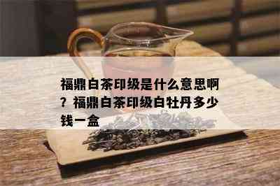 福鼎白茶印级是什么意思啊？福鼎白茶印级白牡丹多少钱一盒