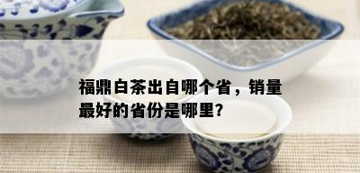 福鼎白茶出自哪个省，销量更好的省份是哪里？