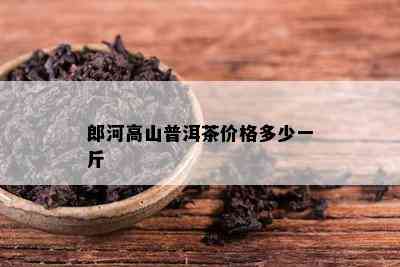 郎河高山普洱茶价格多少一斤