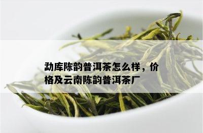 勐库陈韵普洱茶怎么样，价格及云南陈韵普洱茶厂