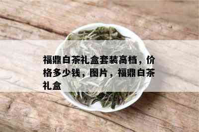 福鼎白茶礼盒套装高档，价格多少钱，图片，福鼎白茶礼盒