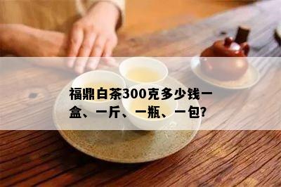 福鼎白茶300克多少钱一盒、一斤、一瓶、一包？