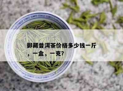 御藏普洱茶价格多少钱一斤，一盒，一克？