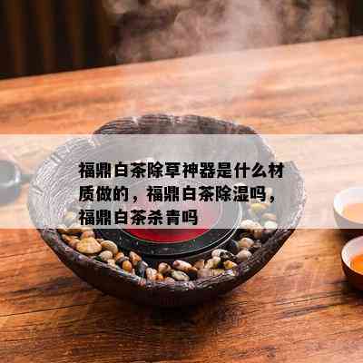 福鼎白茶除草神器是什么材质做的，福鼎白茶除湿吗，福鼎白茶杀青吗