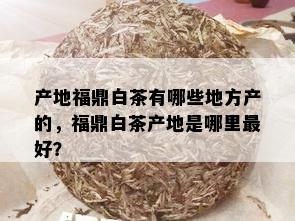 产地福鼎白茶有哪些地方产的，福鼎白茶产地是哪里更好？