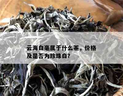 云海白毫属于什么茶，价格及是否为珍珠白？