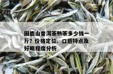 困鹿山普洱茶熟茶多少钱一斤？价格定位、口感特点及好喝程度分析